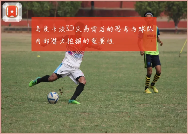 乌度卡谈KD交易背后的思考与球队内部潜力挖掘的重要性