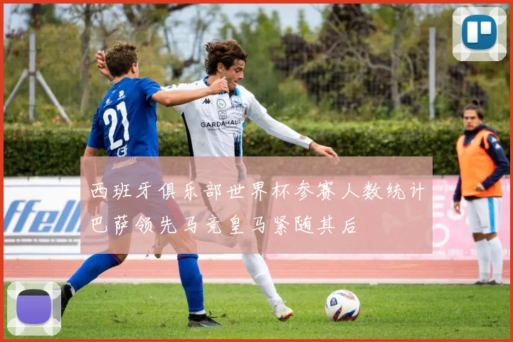 西班牙俱乐部世界杯参赛人数统计巴萨领先马竞皇马紧随其后