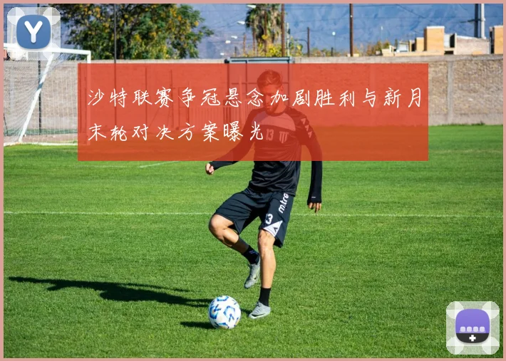 沙特联赛争冠悬念加剧胜利与新月末轮对决方案曝光