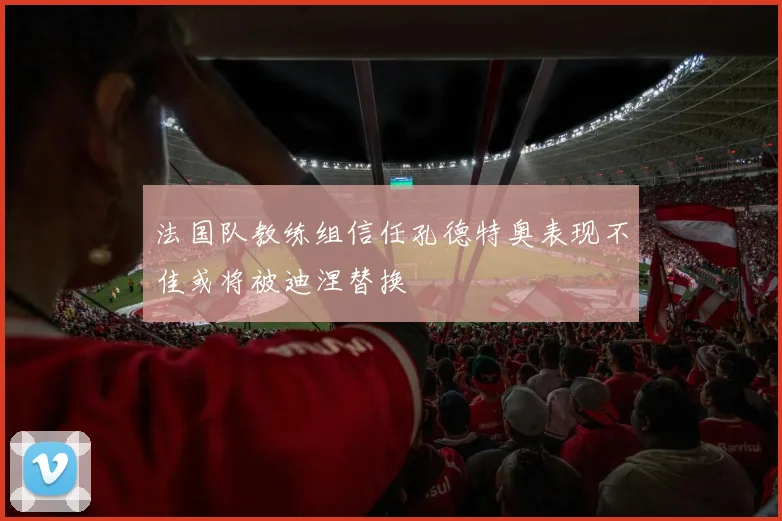 法国队教练组信任孔德特奥表现不佳或将被迪涅替换