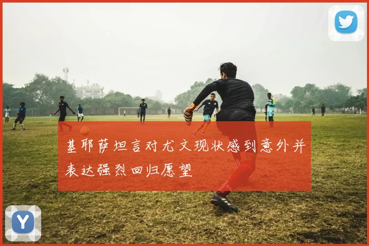 基耶萨坦言对尤文现状感到意外并表达强烈回归愿望