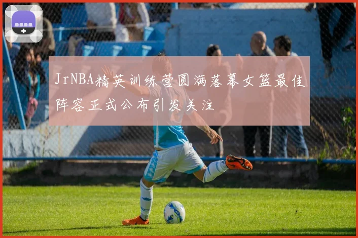 JrNBA精英训练营圆满落幕女篮最佳阵容正式公布引发关注