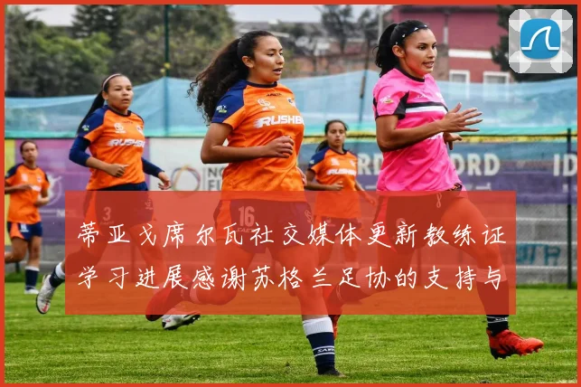 蒂亚戈席尔瓦社交媒体更新教练证学习进展感谢苏格兰足协的支持与帮助