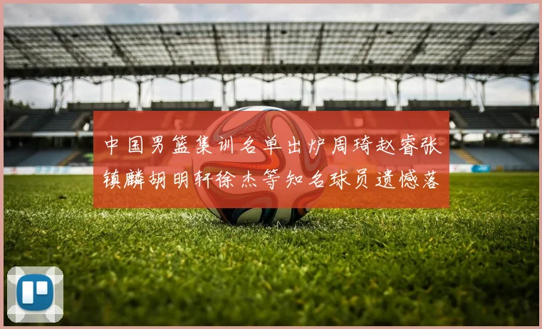 中国男篮集训名单出炉周琦赵睿张镇麟胡明轩徐杰等知名球员遗憾落选