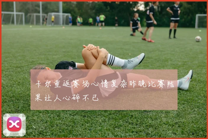 卡尔重返赛场心情复杂昨晚比赛结果让人心碎不已
