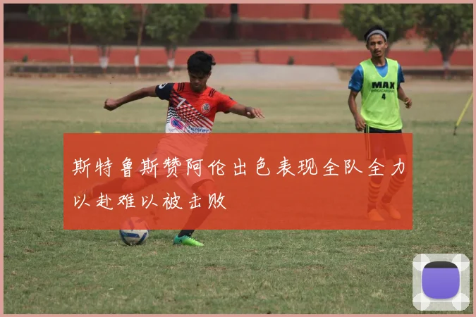 斯特鲁斯赞阿伦出色表现全队全力以赴难以被击败
