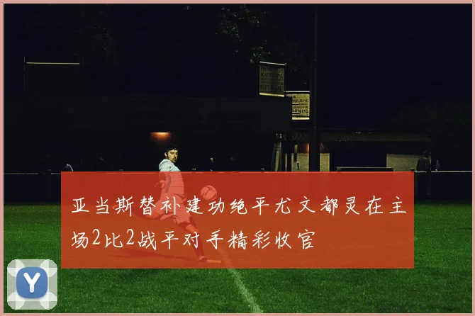 亚当斯替补建功绝平尤文都灵在主场2比2战平对手精彩收官