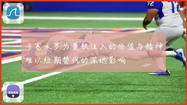 卡塞米罗为曼联注入的价值与精神难以短期替代的深远影响