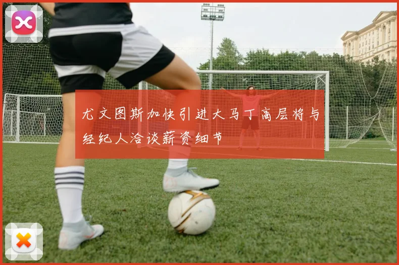 尤文图斯加快引进大马丁高层将与经纪人洽谈薪资细节