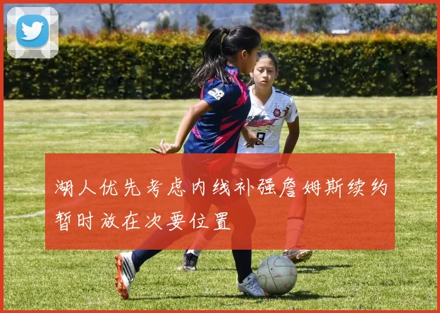 湖人优先考虑内线补强詹姆斯续约暂时放在次要位置
