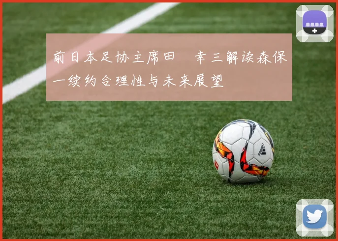 前日本足协主席田嶋幸三解读森保一续约合理性与未来展望