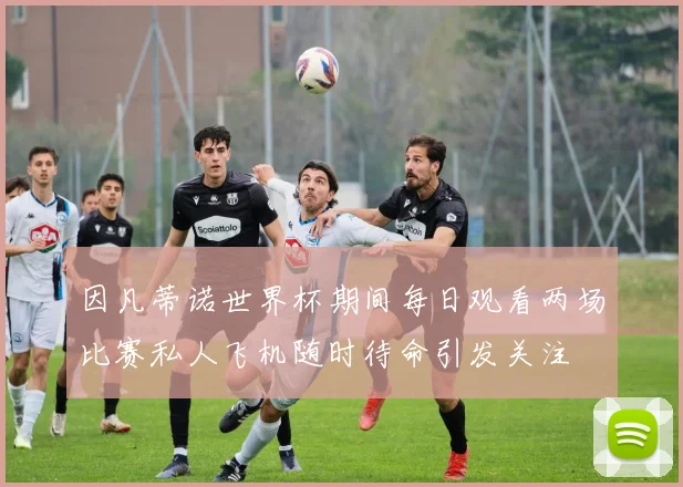 因凡蒂诺世界杯期间每日观看两场比赛私人飞机随时待命引发关注