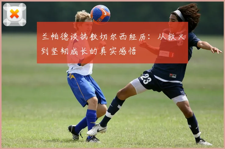 兰帕德谈执教切尔西经历：从救火到坚韧成长的真实感悟