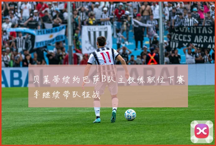 贝莱蒂续约巴萨B队主教练职位下赛季继续带队征战