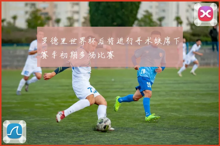 罗德里世界杯后将进行手术缺席下赛季初期多场比赛