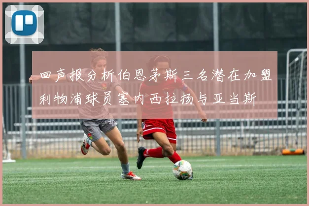 回声报分析伯恩茅斯三名潜在加盟利物浦球员塞内西拉扬与亚当斯