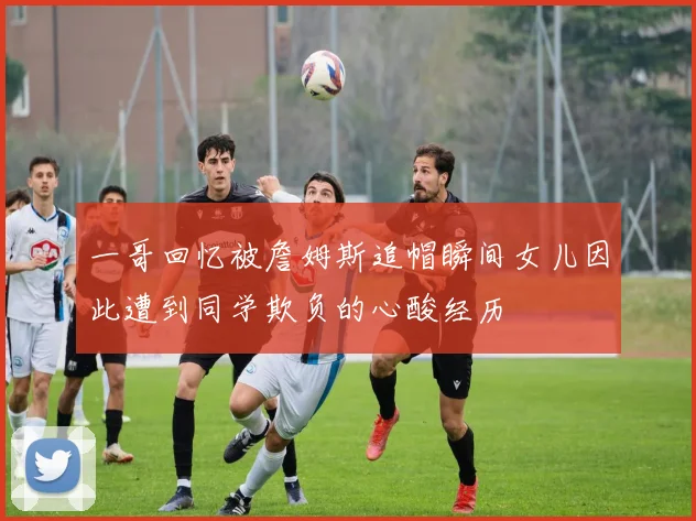 一哥回忆被詹姆斯追帽瞬间女儿因此遭到同学欺负的心酸经历