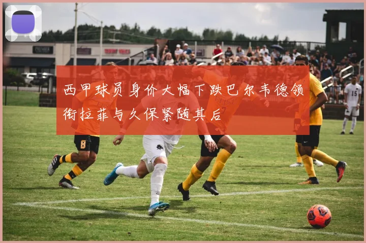 西甲球员身价大幅下跌巴尔韦德领衔拉菲与久保紧随其后