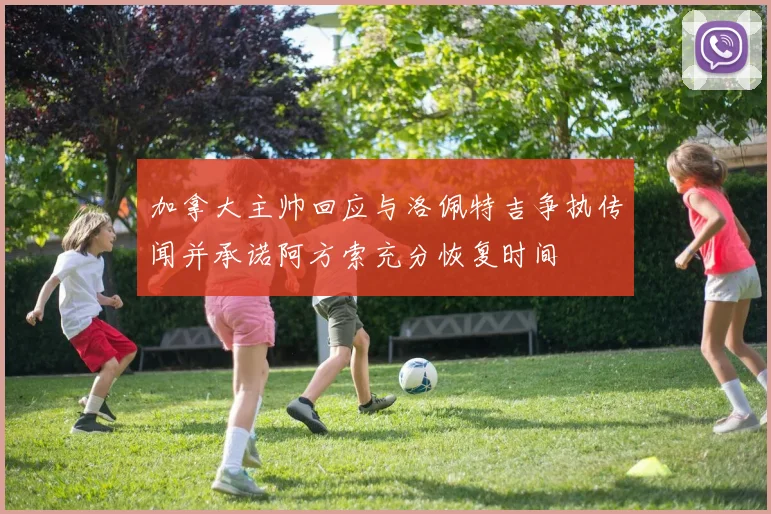 加拿大主帅回应与洛佩特吉争执传闻并承诺阿方索充分恢复时间