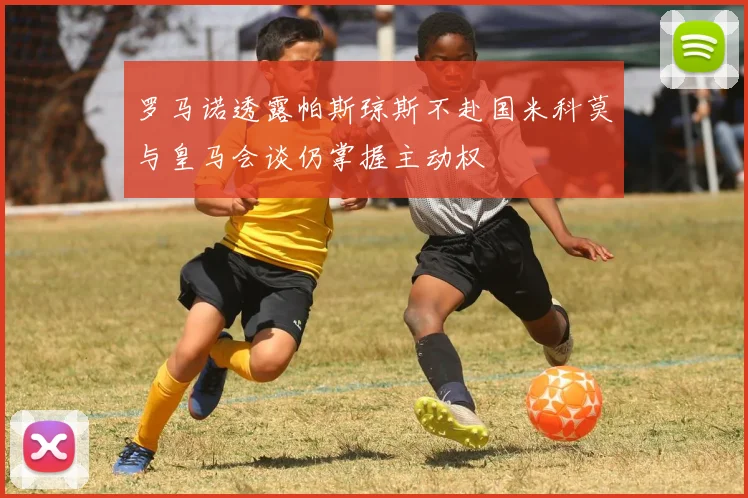 罗马诺透露帕斯琼斯不赴国米科莫与皇马会谈仍掌握主动权