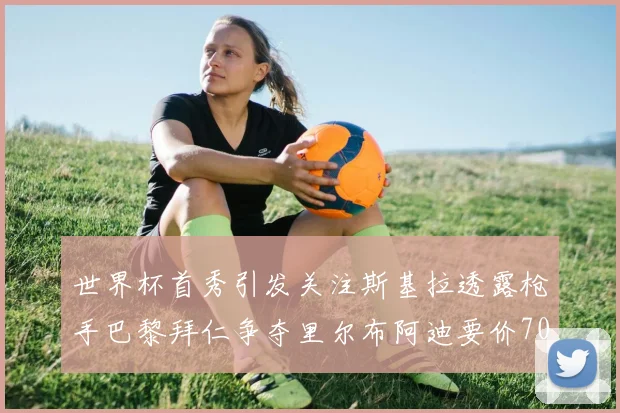 世界杯首秀引发关注斯基拉透露枪手巴黎拜仁争夺里尔布阿迪要价7000万欧